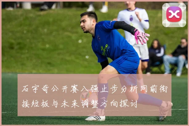 石宇奇公开赛八强止步分析网前衔接短板与未来调整方向探讨