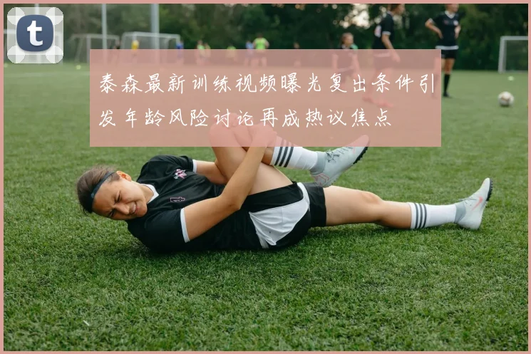 泰森最新训练视频曝光复出条件引发年龄风险讨论再成热议焦点