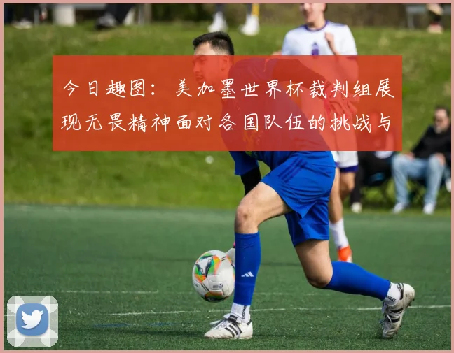 今日趣图：美加墨世界杯裁判组展现无畏精神面对各国队伍的挑战与针对