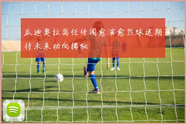 瓜迪奥拉离任传闻愈演愈烈球迷期待未来动向揭秘