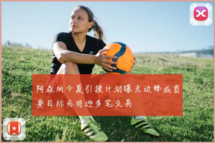 阿森纳今夏引援计划曝光边锋成首要目标或将迎多笔交易
