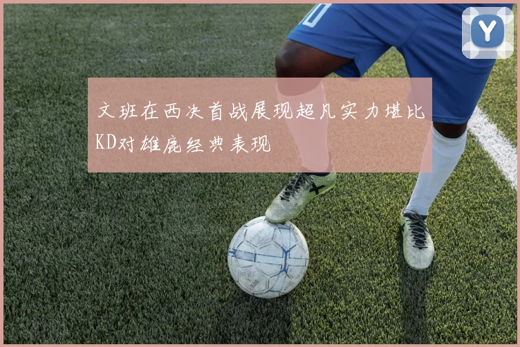 文班在西决首战展现超凡实力堪比KD对雄鹿经典表现
