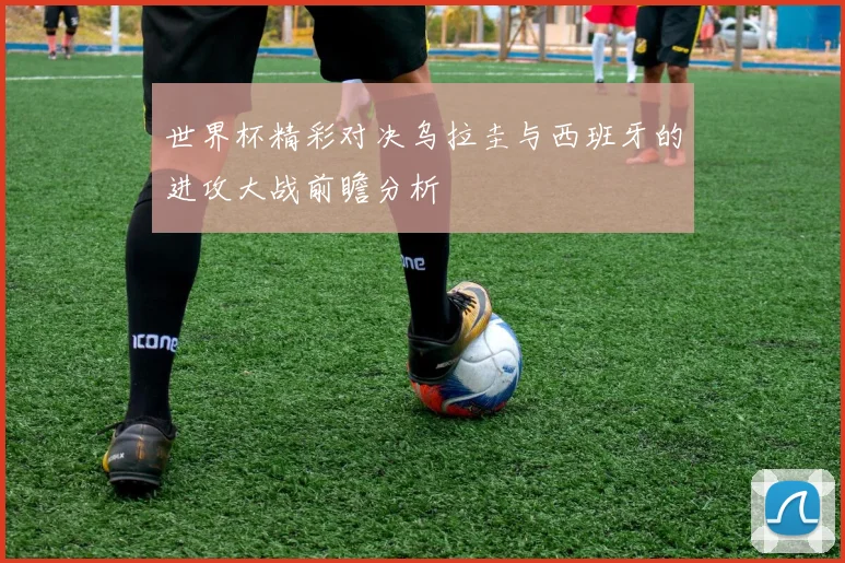 世界杯精彩对决乌拉圭与西班牙的进攻大战前瞻分析
