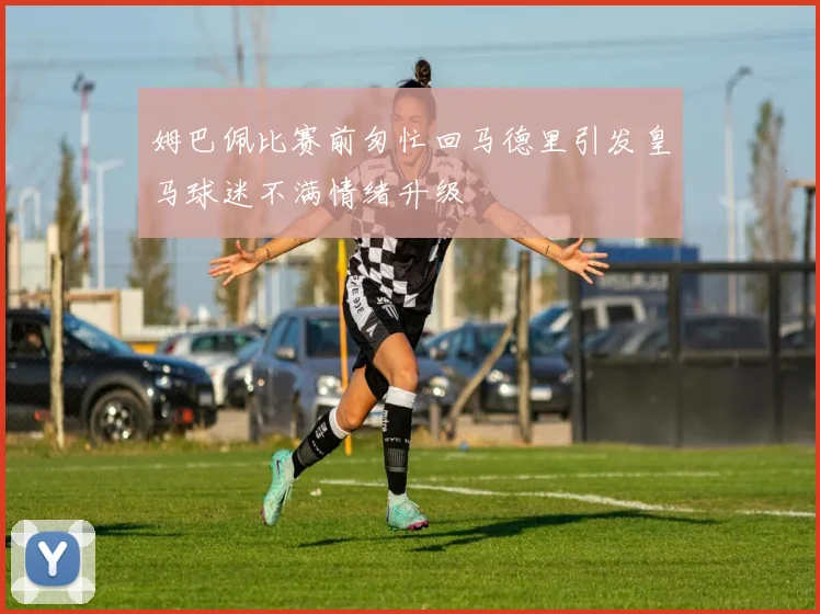 姆巴佩比赛前匆忙回马德里引发皇马球迷不满情绪升级
