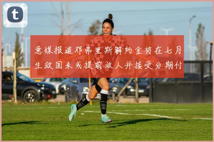 意媒报道邓弗里斯解约金将在七月生效国米或提前放人并接受分期付款