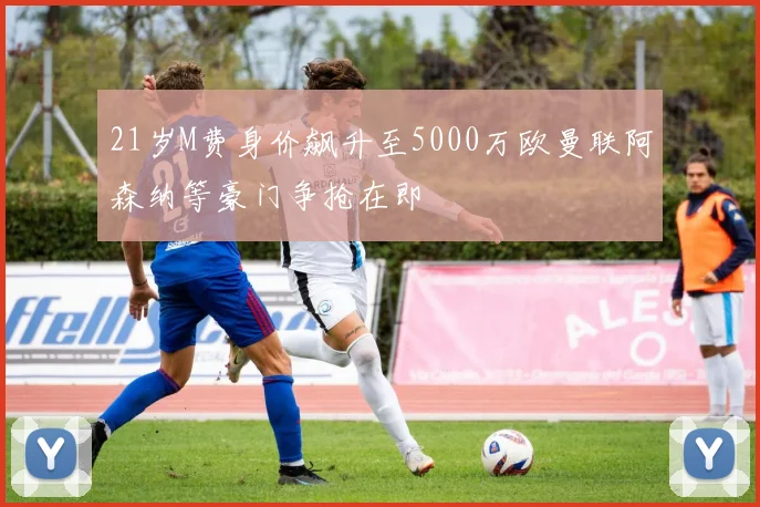 21岁M费身价飙升至5000万欧曼联阿森纳等豪门争抢在即