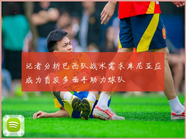 记者分析巴西队战术需求库尼亚应成为首发多面手助力球队
