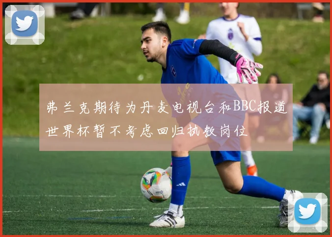 弗兰克期待为丹麦电视台和BBC报道世界杯暂不考虑回归执教岗位