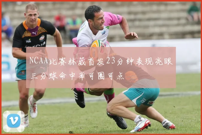 NCAA比赛林葳首发23分钟表现亮眼三分球命中率可圈可点