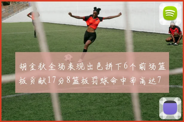 胡金秋全场表现出色拼下6个前场篮板贡献17分8篮板罚球命中率高达75