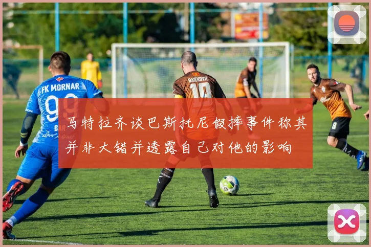 马特拉齐谈巴斯托尼假摔事件称其并非大错并透露自己对他的影响