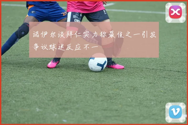 诺伊尔谈拜仁实力称最佳之一引发争议球迷反应不一