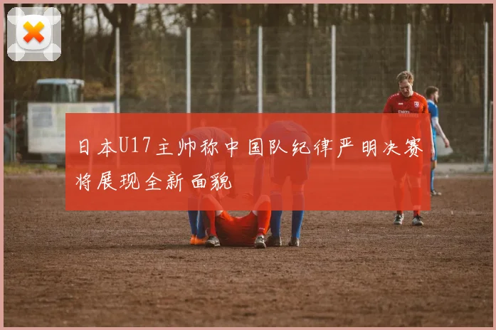 日本U17主帅称中国队纪律严明决赛将展现全新面貌