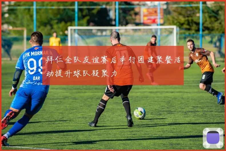 拜仁全队友谊赛后举行团建聚餐活动提升球队凝聚力