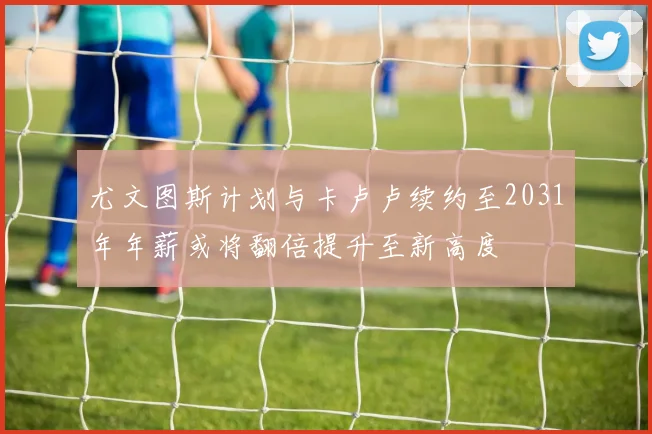 尤文图斯计划与卡卢卢续约至2031年年薪或将翻倍提升至新高度