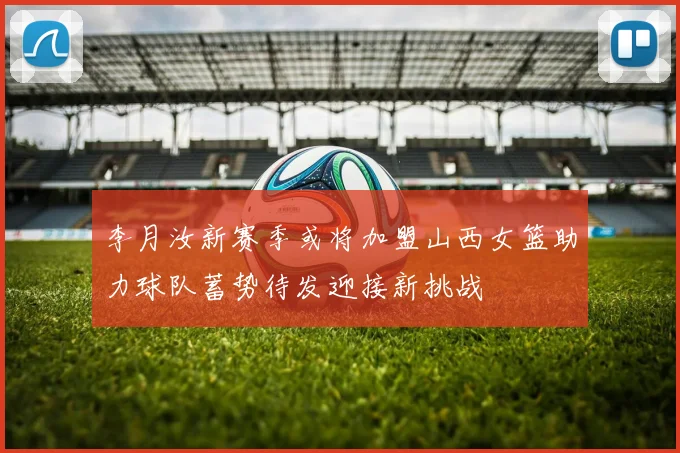 李月汝新赛季或将加盟山西女篮助力球队蓄势待发迎接新挑战
