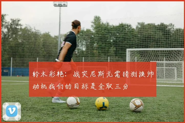 铃木彩艳：战突尼斯无需猜测换帅动机我们的目标是全取三分