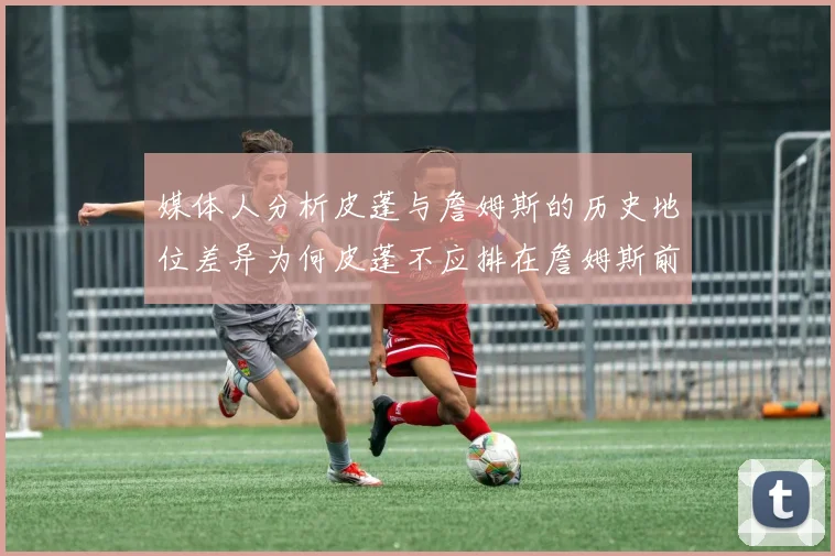 媒体人分析皮蓬与詹姆斯的历史地位差异为何皮蓬不应排在詹姆斯前面