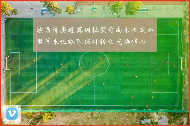 迪马济奥透露姆拉契奇尚未决定加盟国米但球队仍对转会充满信心