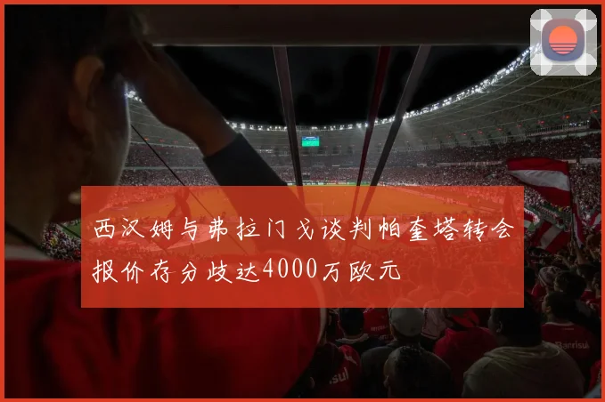 西汉姆与弗拉门戈谈判帕奎塔转会报价存分歧达4000万欧元