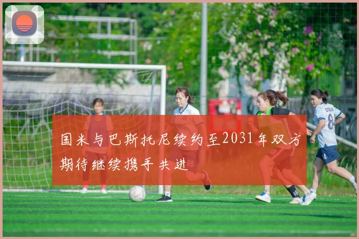 国米与巴斯托尼续约至2031年双方期待继续携手共进