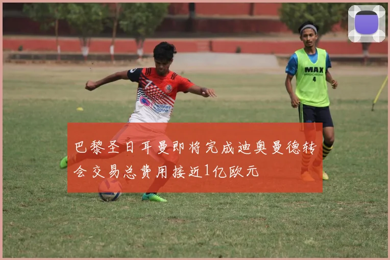 巴黎圣日耳曼即将完成迪奥曼德转会交易总费用接近1亿欧元