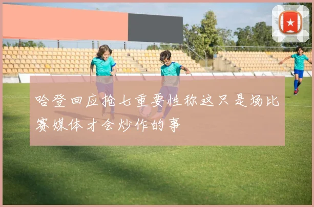 哈登回应抢七重要性称这只是场比赛媒体才会炒作的事