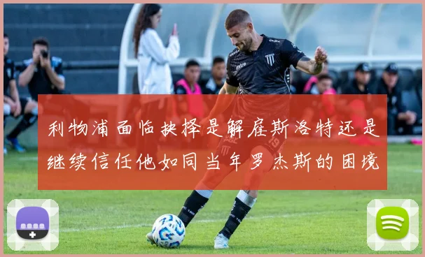 利物浦面临抉择是解雇斯洛特还是继续信任他如同当年罗杰斯的困境