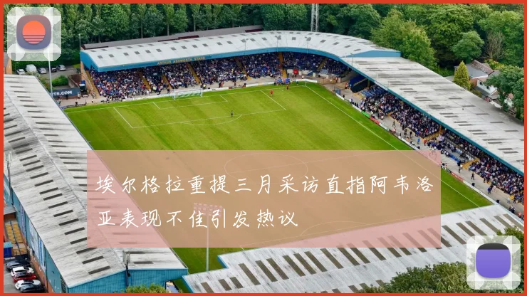 埃尔格拉重提三月采访直指阿韦洛亚表现不佳引发热议