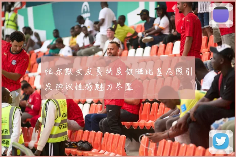 帕尔默女友戛纳度假晒比基尼照引发热议性感魅力尽显