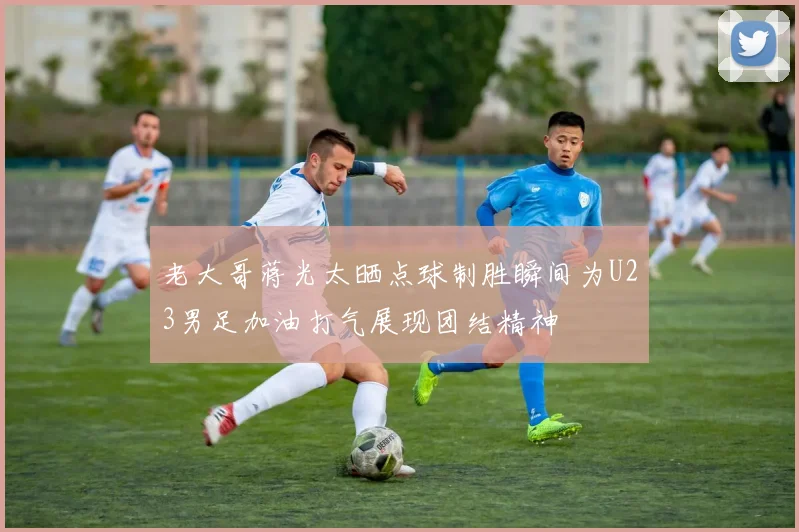 老大哥蒋光太晒点球制胜瞬间为U23男足加油打气展现团结精神