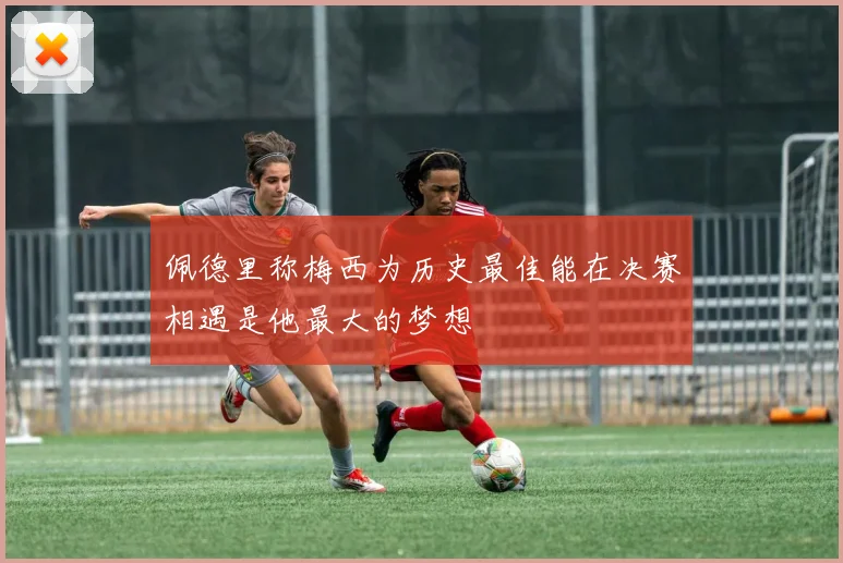 佩德里称梅西为历史最佳能在决赛相遇是他最大的梦想