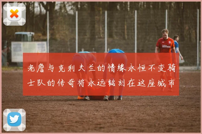 老詹与克利夫兰的情缘永恒不变骑士队的传奇将永远铭刻在这座城市