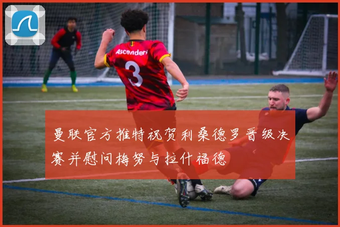 曼联官方推特祝贺利桑德罗晋级决赛并慰问梅努与拉什福德