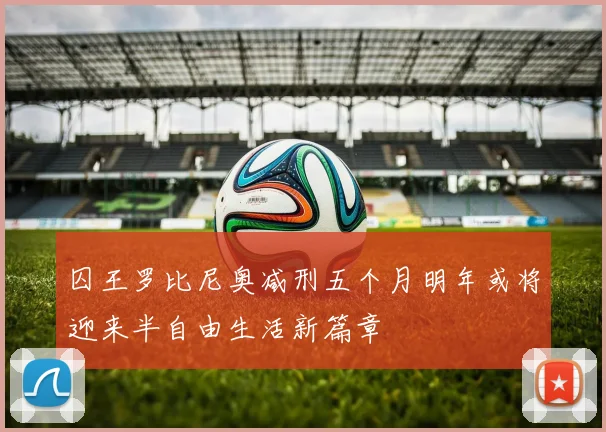囚王罗比尼奥减刑五个月明年或将迎来半自由生活新篇章