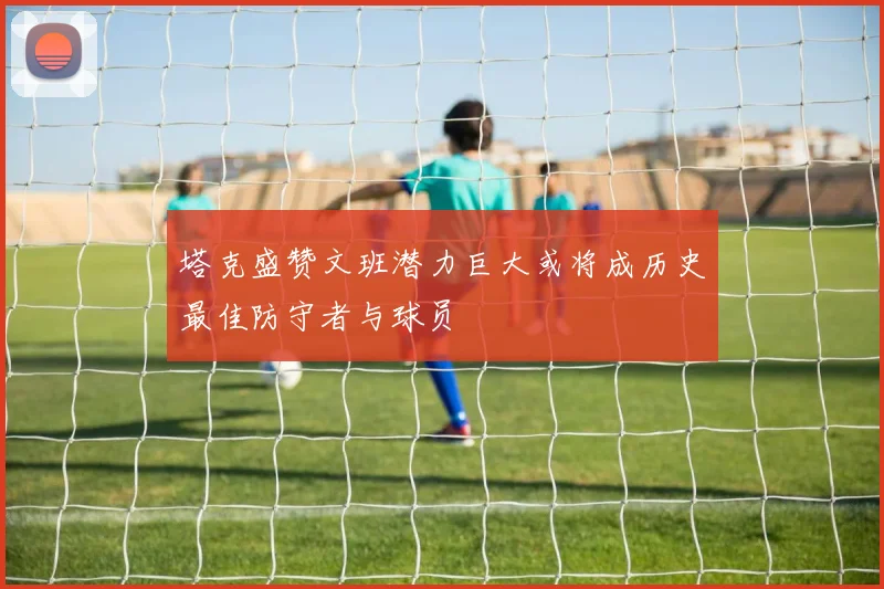 塔克盛赞文班潜力巨大或将成历史最佳防守者与球员