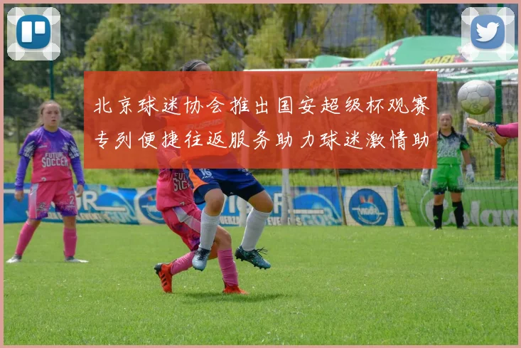 北京球迷协会推出国安超级杯观赛专列便捷往返服务助力球迷激情助阵