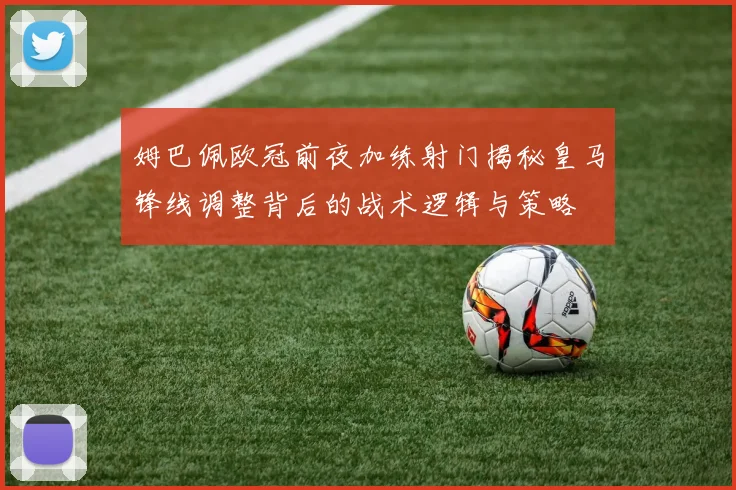 姆巴佩欧冠前夜加练射门揭秘皇马锋线调整背后的战术逻辑与策略