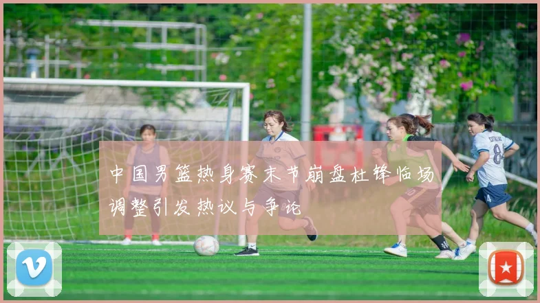 中国男篮热身赛末节崩盘杜锋临场调整引发热议与争论