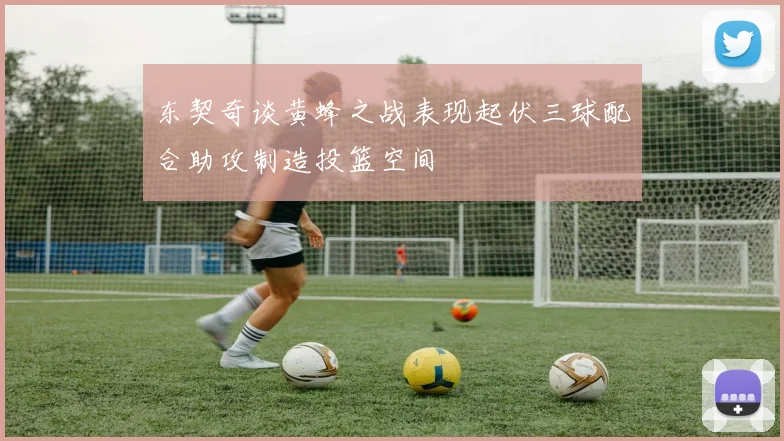 东契奇谈黄蜂之战表现起伏三球配合助攻制造投篮空间