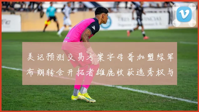 美记预测交易方案字母哥加盟绿军布朗转会开拓者雄鹿收获选秀权与年轻球员