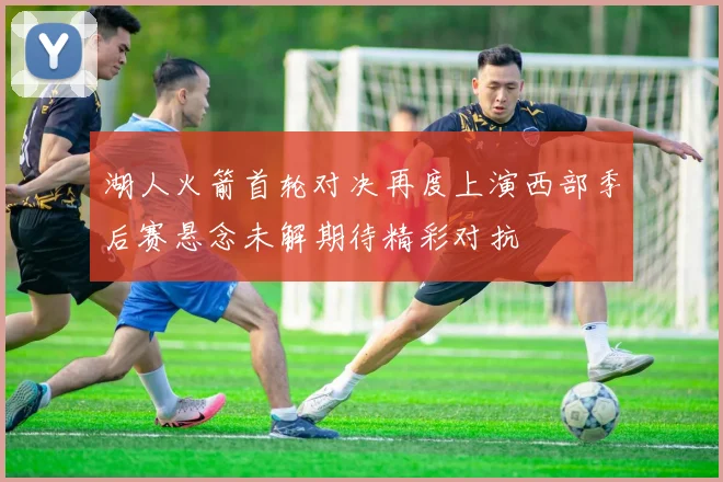 湖人火箭首轮对决再度上演西部季后赛悬念未解期待精彩对抗