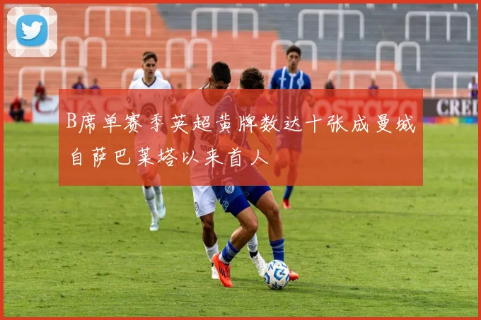 B席单赛季英超黄牌数达十张成曼城自萨巴莱塔以来首人
