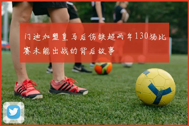 门迪加盟皇马后伤缺超两年130场比赛未能出战的背后故事